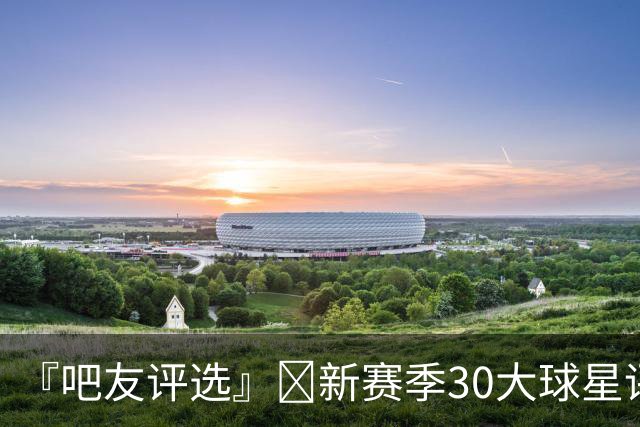 『吧友评选』🌟新赛季30大球星评选开启👑谁是头号球星？